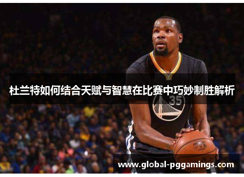 杜兰特如何结合天赋与智慧在比赛中巧妙制胜解析