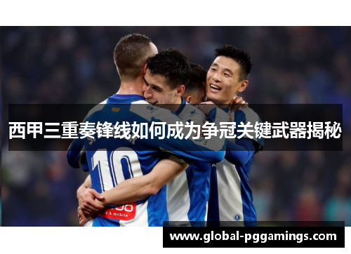 西甲三重奏锋线如何成为争冠关键武器揭秘