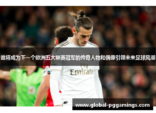 谁将成为下一个欧洲五大联赛冠军的传奇人物和偶像引领未来足球风潮