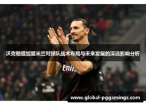沃克租借加盟米兰对球队战术布局与未来发展的深远影响分析