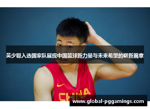 吴少聪入选国家队展现中国篮球新力量与未来希望的崭新篇章