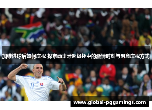 加维进球后如何庆祝 探索西班牙超级杯中的激情时刻与创意庆祝方式