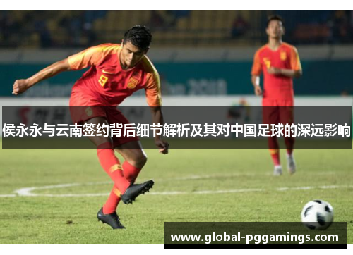 侯永永与云南签约背后细节解析及其对中国足球的深远影响