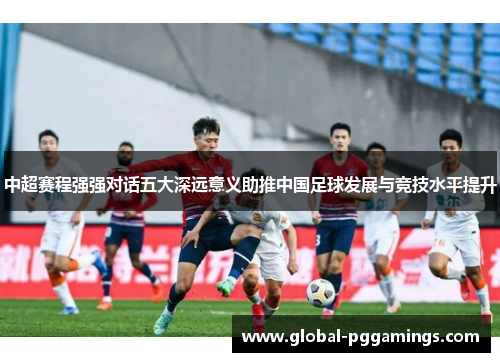 中超赛程强强对话五大深远意义助推中国足球发展与竞技水平提升