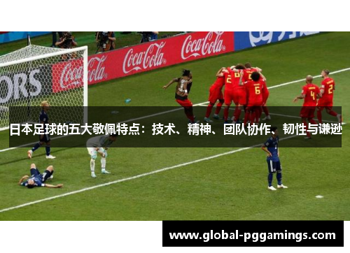 日本足球的五大敬佩特点：技术、精神、团队协作、韧性与谦逊
