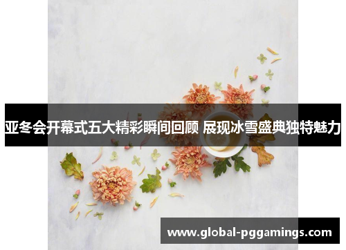 亚冬会开幕式五大精彩瞬间回顾 展现冰雪盛典独特魅力
