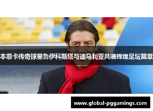 本菲卡传奇球星鲁伊科斯塔与迪马利亚共谱辉煌足坛篇章