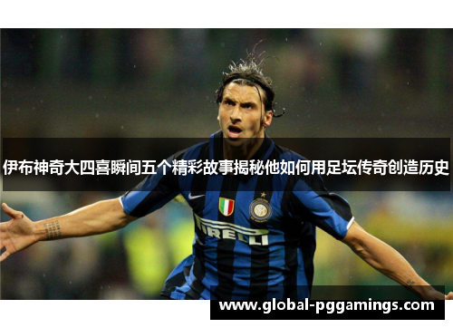 伊布神奇大四喜瞬间五个精彩故事揭秘他如何用足坛传奇创造历史
