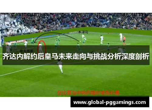 齐达内解约后皇马未来走向与挑战分析深度剖析