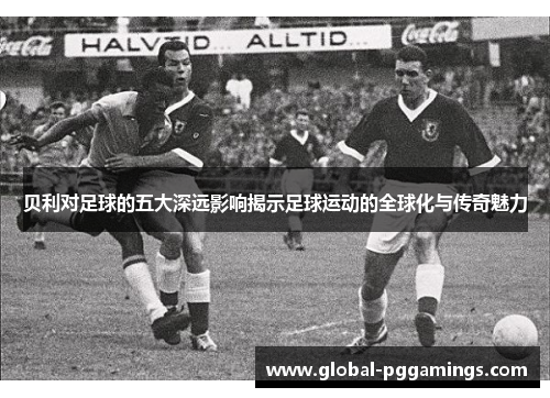 贝利对足球的五大深远影响揭示足球运动的全球化与传奇魅力 贝利对足球的五大深远影响揭示足球运动的全球化与传奇魅力