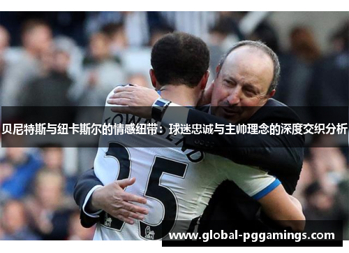 贝尼特斯与纽卡斯尔的情感纽带:球迷忠诚与主帅理念的深度交织分析 贝尼特斯与纽卡斯尔的情感纽带:球迷忠诚与主帅理念的深度交织分析