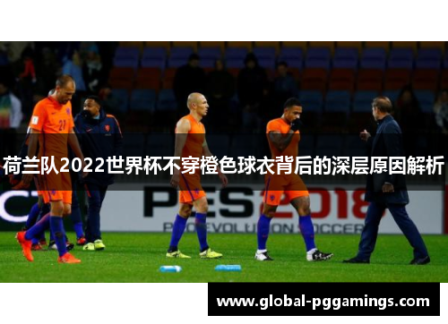 荷兰队2022世界杯不穿橙色球衣背后的深层原因解析 荷兰队2022世界杯不穿橙色球衣背后的深层原因解析