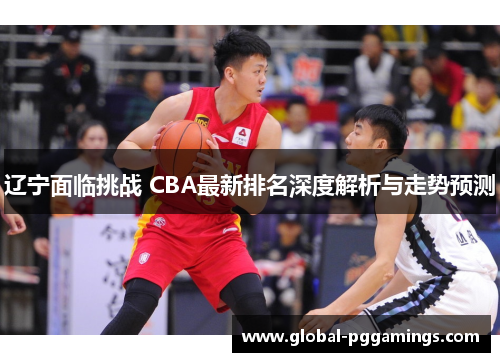 辽宁面临挑战 CBA最新排名深度解析与走势预测