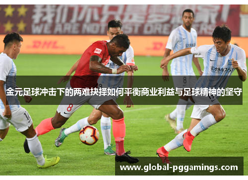 金元足球冲击下的两难抉择如何平衡商业利益与足球精神的坚守