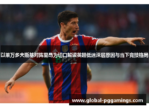 以莱万多夫斯基对阵里昂为切口解读英超低迷深层原因与当下竞技格局 以莱万多夫斯基对阵里昂为切口解读英超低迷深层原因与当下竞技格局