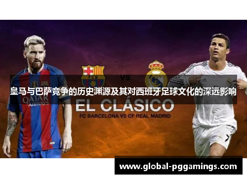 皇马与巴萨竞争的历史渊源及其对西班牙足球文化的深远影响