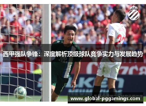 西甲强队争锋：深度解析顶级球队竞争实力与发展趋势
